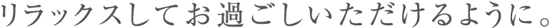 リラックスしてお過ごしいただけるように。